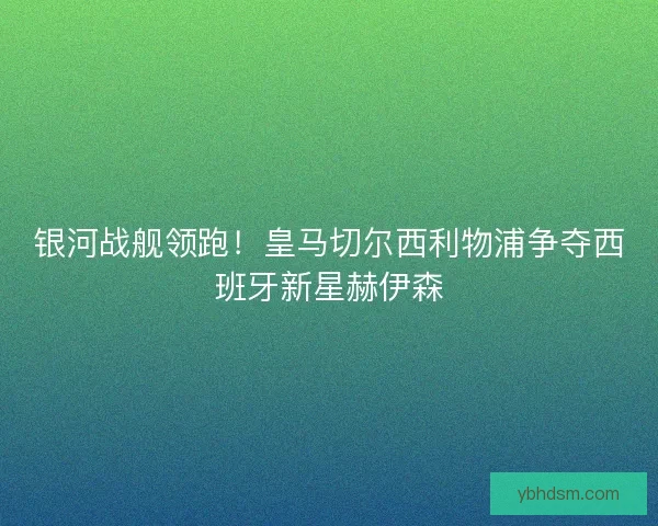 银河战舰领跑！皇马切尔西利物浦争夺西班牙新星赫伊森